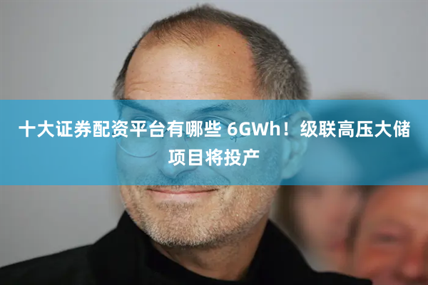 十大证券配资平台有哪些 6GWh！级联高压大储项目将投产
