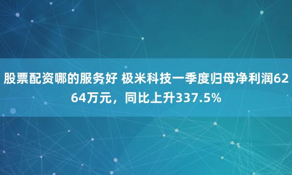 股票配资哪的服务好 极米科技一季度归母净利润6264万元，同比上升337.5%