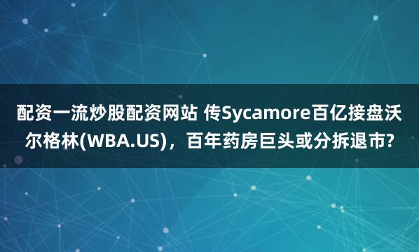 配资一流炒股配资网站 传Sycamore百亿接盘沃尔格林(WBA.US)，百年药房巨头或分拆退市?