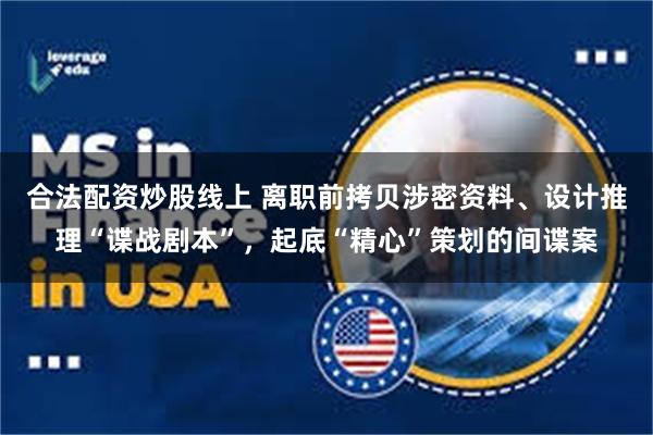 合法配资炒股线上 离职前拷贝涉密资料、设计推理“谍战剧本”，起底“精心”策划的间谍案