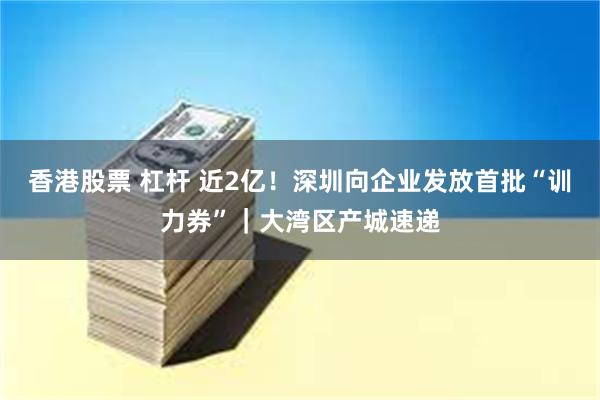 香港股票 杠杆 近2亿！深圳向企业发放首批“训力券”｜大湾区产城速递