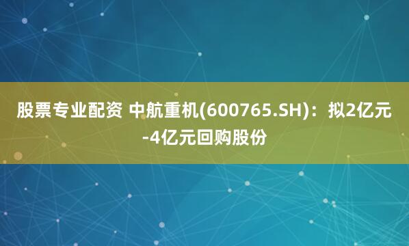 股票专业配资 中航重机(600765.SH)：拟2亿元-4亿元回购股份