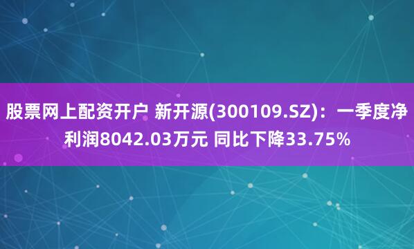 股票网上配资开户 新开源(300109.SZ)：一季度净利润8042.03万元 同比下降33.75%
