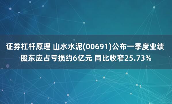 证券杠杆原理 山水水泥(00691)公布一季度业绩 股东应占亏损约6亿元 同比收窄25.73%