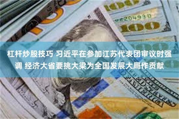 杠杆炒股技巧 习近平在参加江苏代表团审议时强调 经济大省要挑大梁为全国发展大局作贡献