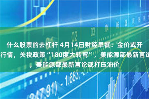 什么股票的去杠杆 4月14日财经早餐：金价或开启3220上方行情，关税政策“180度大转弯”，美能源部最新言论或打压油价