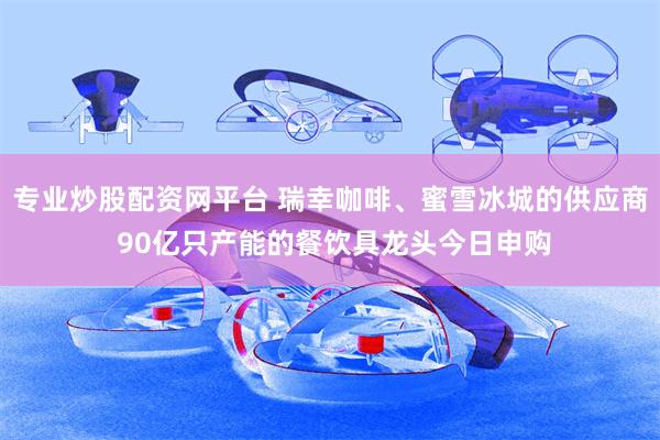 专业炒股配资网平台 瑞幸咖啡、蜜雪冰城的供应商 90亿只产能的餐饮具龙头今日申购