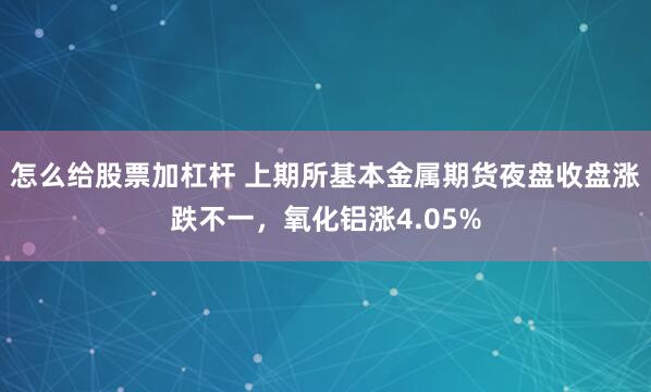 怎么给股票加杠杆 上期所基本金属期货夜盘收盘涨跌不一，氧化铝涨4.05%