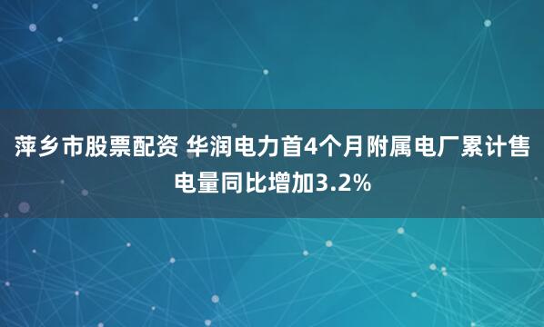 萍乡市股票配资 华润电力首4个月附属电厂累计售电量同比增加3.2%