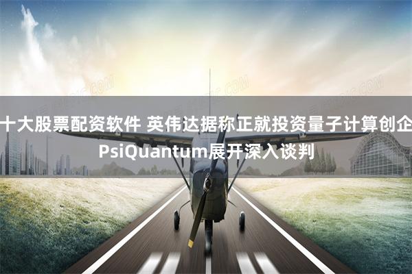 十大股票配资软件 英伟达据称正就投资量子计算创企PsiQuantum展开深入谈判