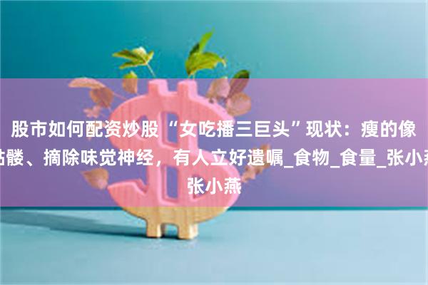 股市如何配资炒股 “女吃播三巨头”现状：瘦的像骷髅、摘除味觉神经，有人立好遗嘱_食物_食量_张小燕