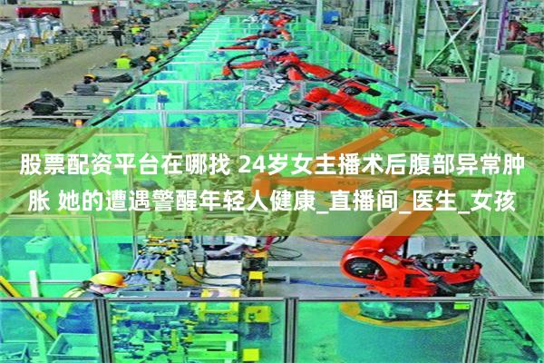 股票配资平台在哪找 24岁女主播术后腹部异常肿胀 她的遭遇警醒年轻人健康_直播间_医生_女孩