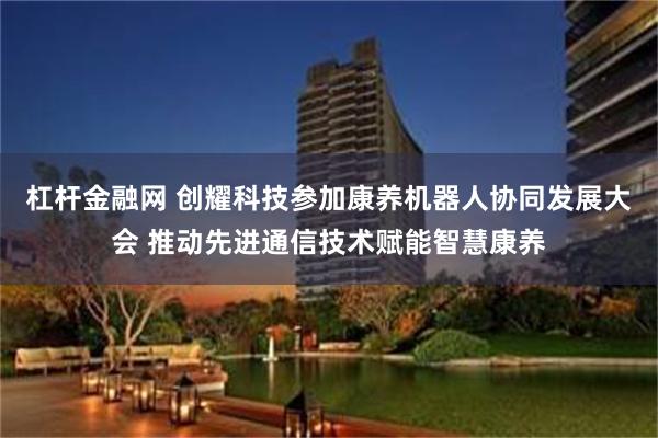 杠杆金融网 创耀科技参加康养机器人协同发展大会 推动先进通信技术赋能智慧康养