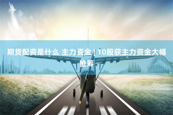 期货配资是什么 主力资金 | 10股获主力资金大幅抢筹