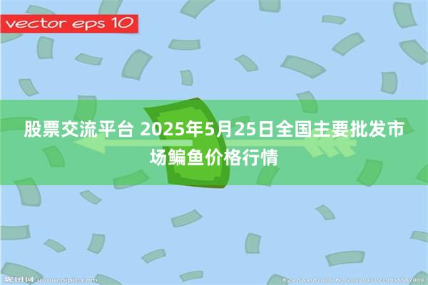 股票交流平台 2025年5月25日全国主要批发市场鳊鱼价格行情
