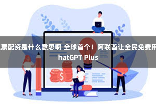 股票配资是什么意思啊 全球首个！阿联酋让全民免费用ChatGPT Plus