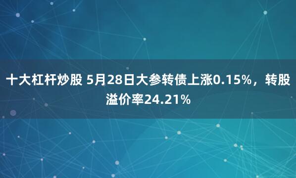 十大杠杆炒股 5月28日大参转债上涨0.15%，转股溢价率24.21%