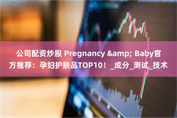 公司配资炒股 Pregnancy & Baby官方推荐：孕妇护肤品TOP10！_成分_测试_技术