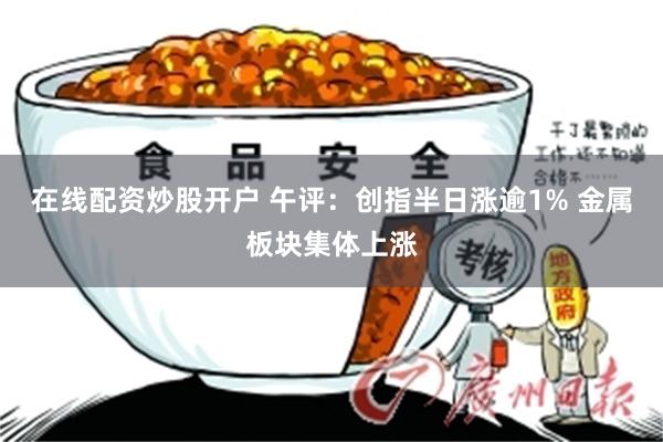 在线配资炒股开户 午评：创指半日涨逾1% 金属板块集体上涨
