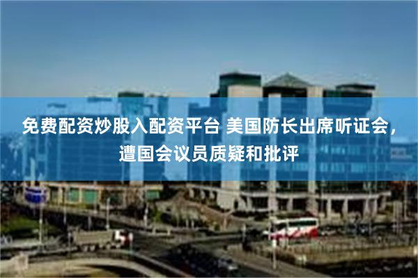 免费配资炒股入配资平台 美国防长出席听证会，遭国会议员质疑和批评