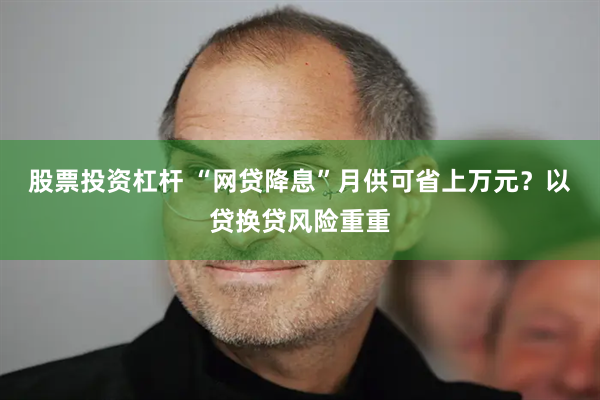 股票投资杠杆 “网贷降息”月供可省上万元？以贷换贷风险重重