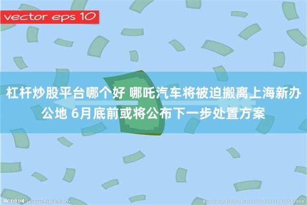 杠杆炒股平台哪个好 哪吒汽车将被迫搬离上海新办公地 6月底前或将公布下一步处置方案