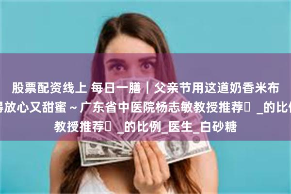 股票配资线上 每日一膳｜父亲节用这道奶香米布丁，让爸爸吃得放心又甜蜜～广东省中医院杨志敏教授推荐​_的比例_医生_白砂糖