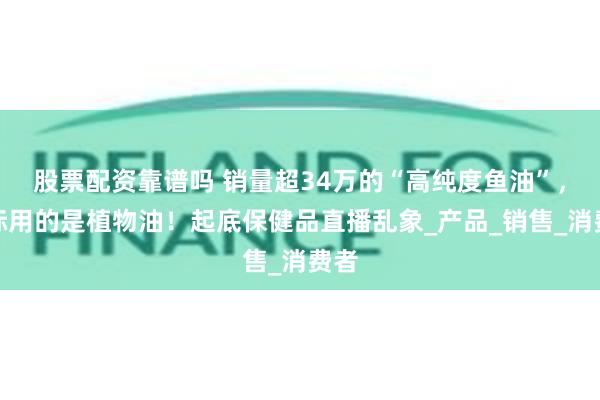 股票配资靠谱吗 销量超34万的“高纯度鱼油”，实际用的是植物油！起底保健品直播乱象_产品_销售_消费者
