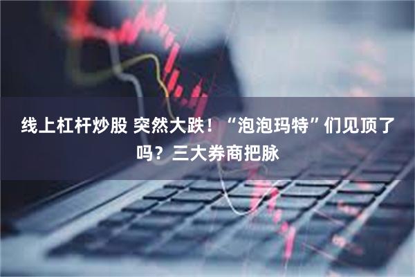 线上杠杆炒股 突然大跌！“泡泡玛特”们见顶了吗？三大券商把脉