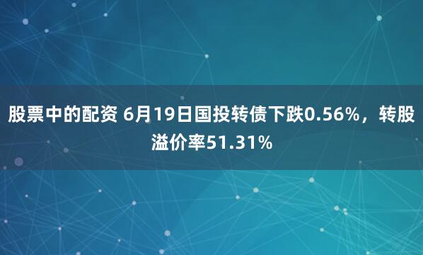 股票中的配资 6月19日国投转债下跌0.56%，转股溢价率51.31%