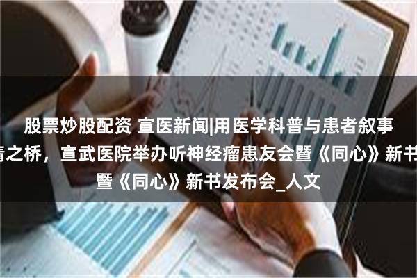 股票炒股配资 宣医新闻|用医学科普与患者叙事架起医患共情之桥，宣武医院举办听神经瘤患友会暨《同心》新书发布会_人文