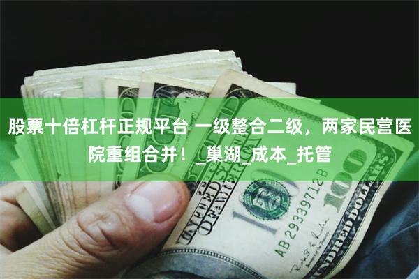 股票十倍杠杆正规平台 一级整合二级，两家民营医院重组合并！_巢湖_成本_托管