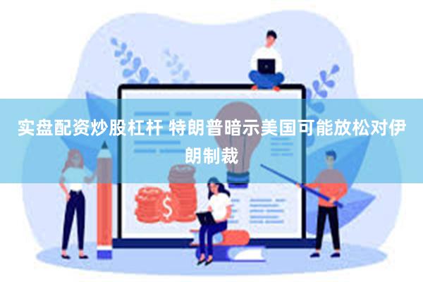 实盘配资炒股杠杆 特朗普暗示美国可能放松对伊朗制裁