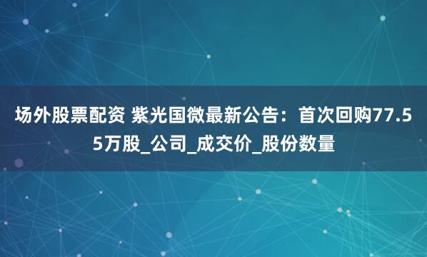 场外股票配资 紫光国微最新公告：首次回购77.55万股_公司_成交价_股份数量