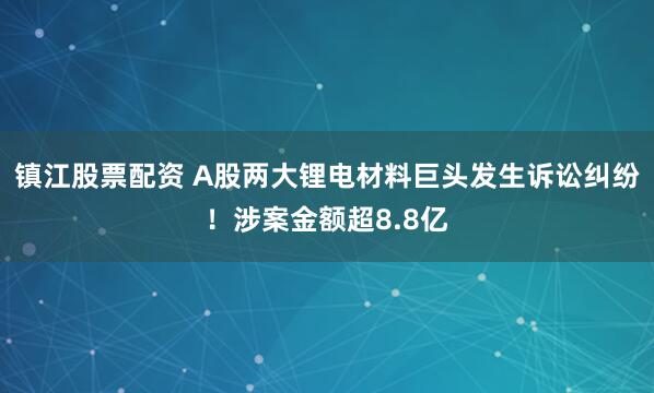 镇江股票配资 A股两大锂电材料巨头发生诉讼纠纷！涉案金额超8.8亿